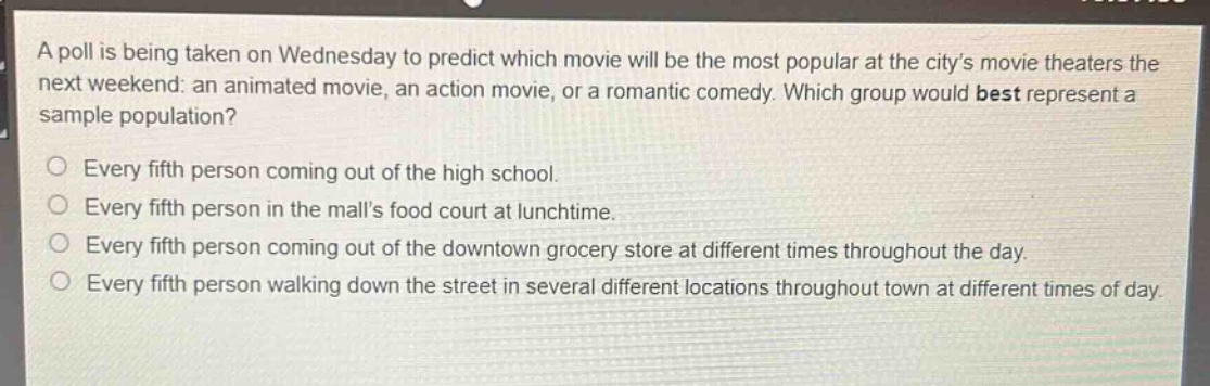 a poll is being taken on wednesday to predict which movie will be the most popular at the citys movie theaters the next weekend: an animated movie, an action movie, or a romantic comedy. which group would best represent a sample population?\n○ every fifth person coming out of the high school.\n○ every fifth person in the malls food court at lunchtime.\n○ every fifth person coming out of the downtown grocery store at different times throughout the day.\n○ every fifth person walking down the street in several different locations throughout town at different times of day.