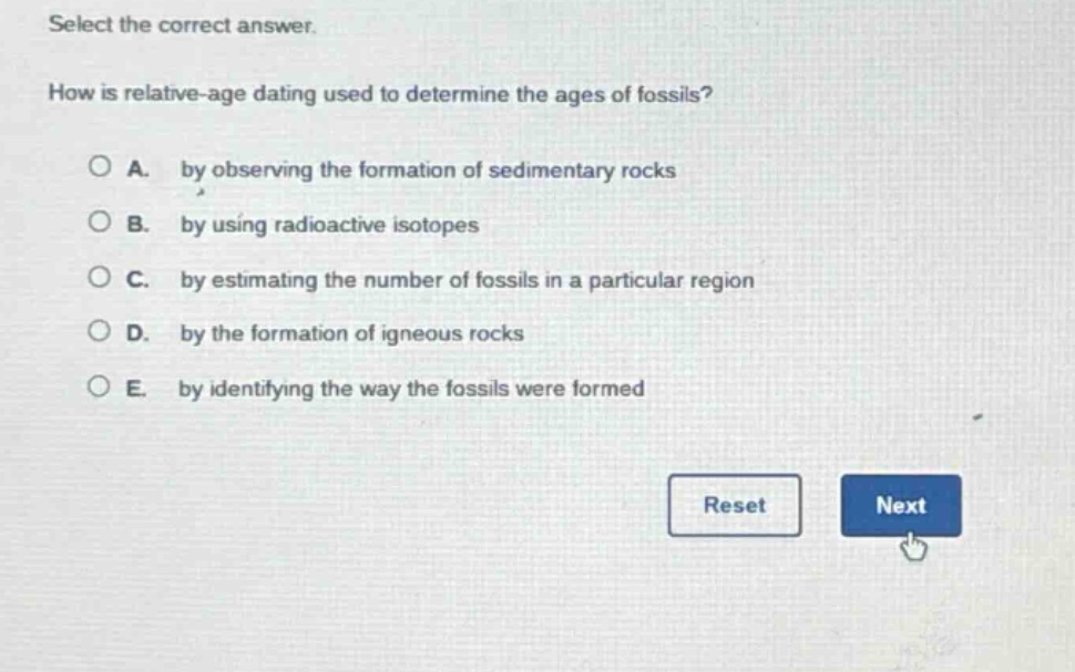 select the correct answer. how is relative - age dating used to determine the ages of fossils? a. by observing the formation of sedimentary rocks b. by using radioactive isotopes c. by estimating the number of fossils in a particular region d. by the formation of igneous rocks e. by identifying the way the fossils were formed