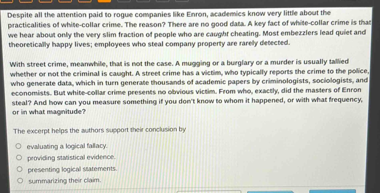 despite all the attention paid to rogue companies like enron, academics know very little about the practicalities of white - collar crime. the reason? there are no good data. a key fact of white - collar crime is that we hear about only the very slim fraction of people who are caught cheating. most embezzlers lead quiet and theoretically happy lives; employees who steal company property are rarely detected.\n\nwith street crime, meanwhile, that is not the case. a mugging or a burglary or a murder is usually tallied whether or not the criminal is caught. a street crime has a victim, who typically reports the crime to the police, who generate data, which in turn generate thousands of academic papers by criminologists, sociologists, and economists. but white - collar crime presents no obvious victim. from who, exactly, did the masters of enron steal? and how can you measure something if you dont know to whom it happened, or with what frequency, or in what magnitude?\n\nthe excerpt helps the authors support their conclusion by\n○ evaluating a logical fallacy.\n○ providing statistical evidence.\n○ presenting logical statements.\n○ summarizing their claim.