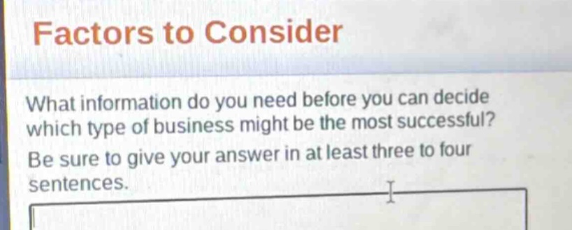 factors to consider\nwhat information do you need before you can decide which type of business might be the most successful?\nbe sure to give your answer in at least three to four sentences.