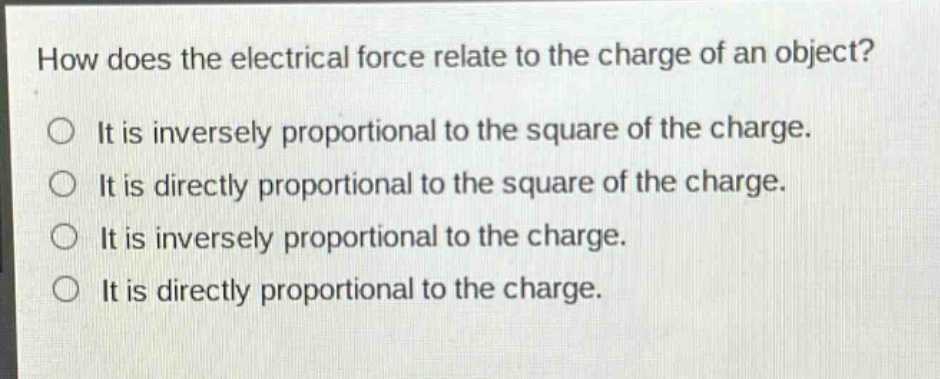 how does the electrical force relate to the charge of an object?\nit is inversely proportional to the square of the charge.\nit is directly proportional to the square of the charge.\nit is inversely proportional to the charge.\nit is directly proportional to the charge.