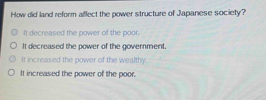 how did land reform affect the power structure of japanese society?\nit decreased the power of the poor.\nit decreased the power of the government.\nit increased the power of the wealthy.\nit increased the power of the poor.