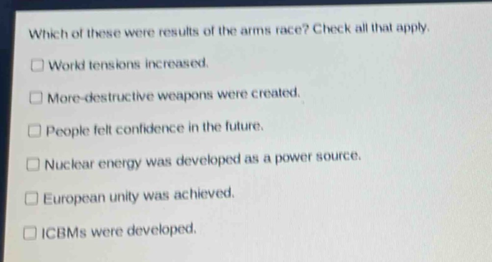 which of these were results of the arms race? check all that apply.\n□ world tensions increased.\n□ more - destructive weapons were created.\n□ people felt confidence in the future.\n□ nuclear energy was developed as a power source.\n□ european unity was achieved.\n□ icbms were developed.