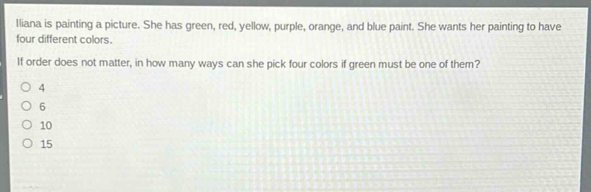 iliana is painting a picture. she has green, red, yellow, purple, orange, and blue paint. she wants her painting to have four different colors. if order does not matter, in how many ways can she pick four colors if green must be one of them?\no 4\no 6\no 10\no 15
