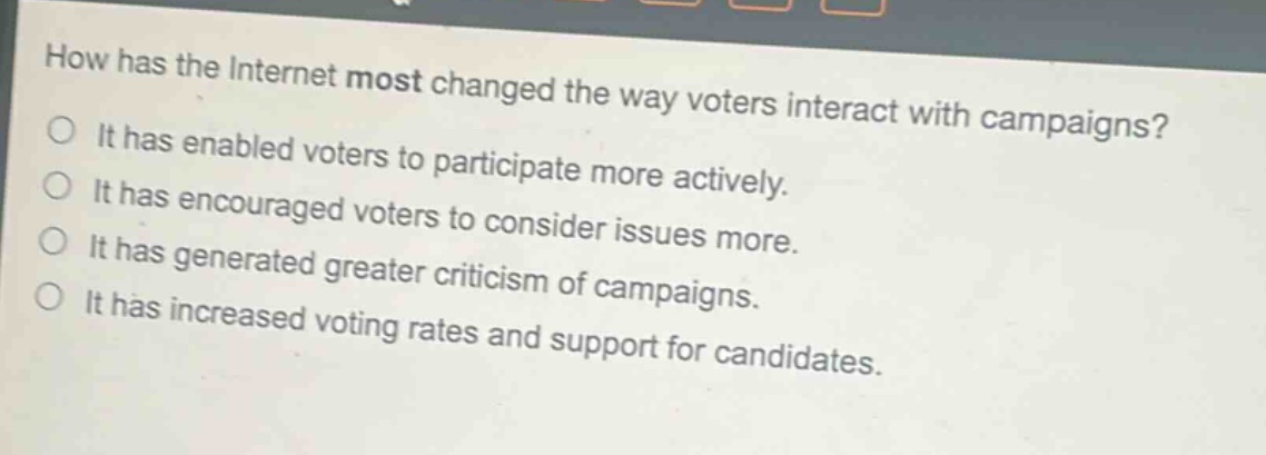 how has the internet most changed the way voters interact with campaigns?\nit has enabled voters to participate more actively.\nit has encouraged voters to consider issues more.\nit has generated greater criticism of campaigns.\nit has increased voting rates and support for candidates.