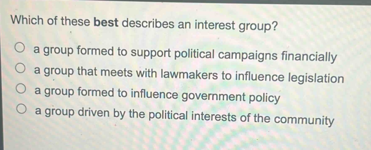 which of these best describes an interest group?\n○ a group formed to support political campaigns financially\n○ a group that meets with lawmakers to influence legislation\n○ a group formed to influence government policy\n○ a group driven by the political interests of the community
