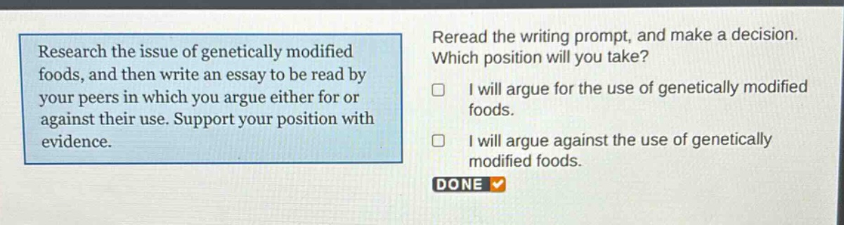research the issue of genetically modified foods, and then write an essay to be read by your peers in which you argue either for or against their use. support your position with evidence. reread the writing prompt, and make a decision. which position will you take? i will argue for the use of genetically modified foods. i will argue against the use of genetically modified foods. done