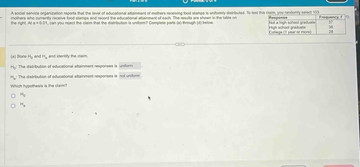 a social service organization reports that the level of educational attainment of mothers receiving food stamps is uniformly distributed. to test this claim, you randomly select 103 mothers who currently receive food stamps and record the educational attainment of each. the results are shown in the table on the right. at α = 0.01, can you reject the claim that the distribution is uniform? complete parts (a) through (d) below.\n(a) state h₀ and hₐ and identify the claim.\nh₀: the distribution of educational attainment responses is uniform.\nhₐ: the distribution of educational attainment responses is not uniform.\nwhich hypothesis is the claim?\n○ h₀\n○ hₐ