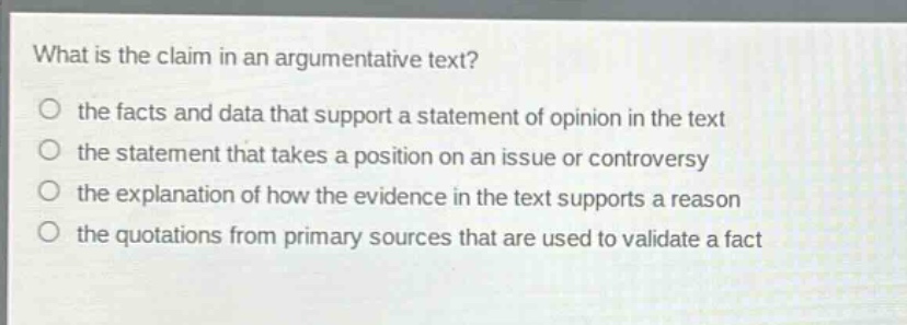 what is the claim in an argumentative text?\no the facts and data that support a statement of opinion in the text\no the statement that takes a position on an issue or controversy\no the explanation of how the evidence in the text supports a reason\no the quotations from primary sources that are used to validate a fact