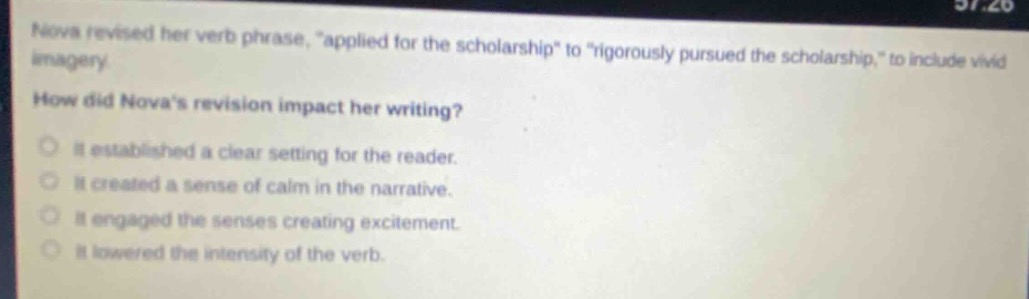 nova revised her verb phrase, “applied for the scholarship” to “rigorously pursued the scholarship,” to include vivid imagery. how did nova’s revision impact her writing? it established a clear setting for the reader. it created a sense of calm in the narrative. it engaged the senses creating excitement. it lowered the intensity of the verb.