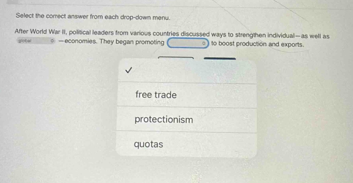 select the correct answer from each drop - down menu. after world war ii, political leaders from various countries discussed ways to strengthen individual—as well as global—economies. they began promoting to boost production and exports. free trade protectionism quotas