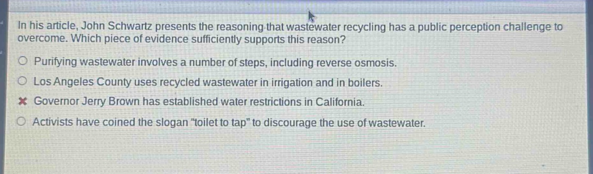 in his article, john schwartz presents the reasoning that wastewater recycling has a public perception challenge to overcome. which piece of evidence sufficiently supports this reason?\npurifying wastewater involves a number of steps, including reverse osmosis.\nlos angeles county uses recycled wastewater in irrigation and in boilers.\ngovernor jerry brown has established water restrictions in california.\nactivists have coined the slogan “toilet to tap” to discourage the use of wastewater.