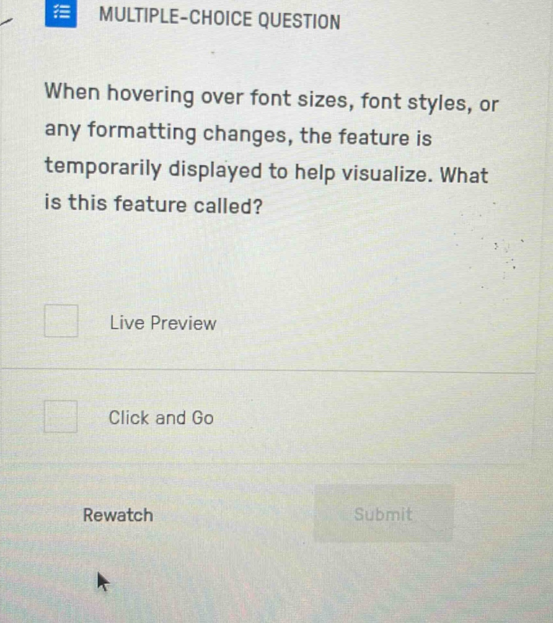multiple - choice question\nwhen hovering over font sizes, font styles, or any formatting changes, the feature is temporarily displayed to help visualize. what is this feature called?\nlive preview\nclick and go\nrewatch\nsubmit