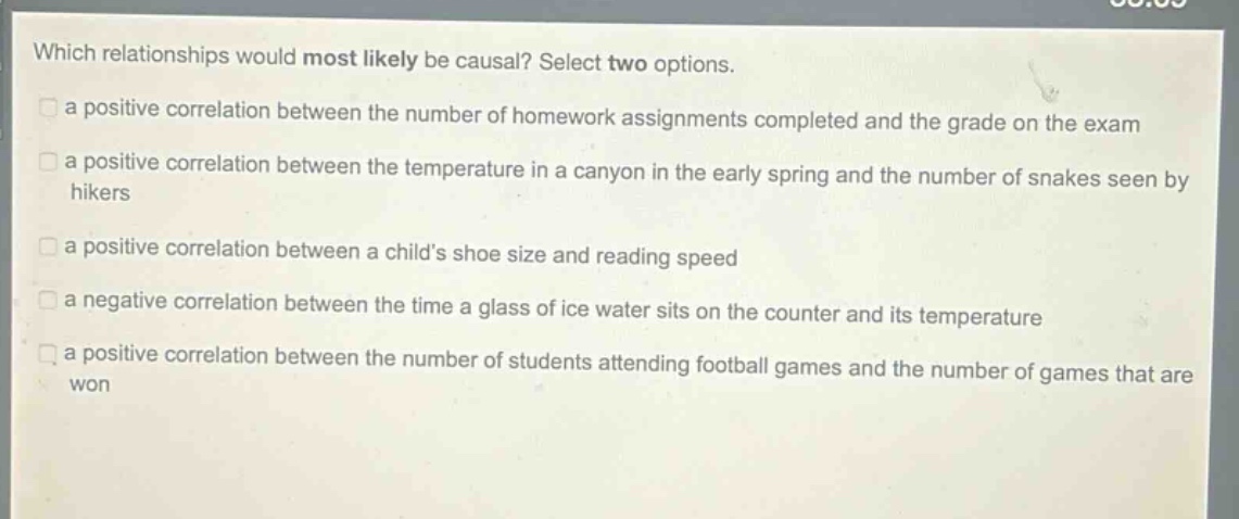 which relationships would most likely be causal? select two options.\n a positive correlation between the number of homework assignments completed and the grade on the exam\n a positive correlation between the temperature in a canyon in the early spring and the number of snakes seen by hikers\n a positive correlation between a childs shoe size and reading speed\n a negative correlation between the time a glass of ice water sits on the counter and its temperature\n a positive correlation between the number of students attending football games and the number of games that are won
