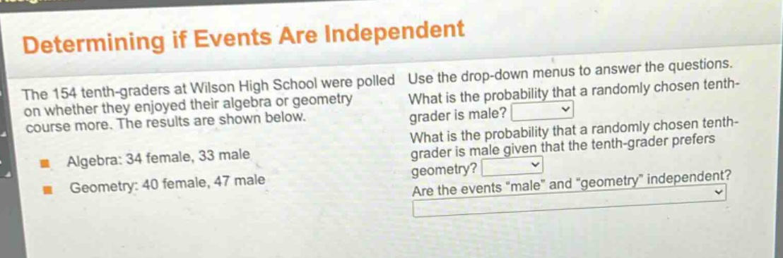 determining if events are independent\nthe 154 tenth - graders at wilson high school were polled on whether they enjoyed their algebra or geometry course more. the results are shown below.\nalgebra: 34 female, 33 male\ngeometry: 40 female, 47 male\nuse the drop - down menus to answer the questions.\nwhat is the probability that a randomly chosen tenth - grader is male?\nwhat is the probability that a randomly chosen tenth - grader is male given that the tenth - grader prefers geometry?\nare the events \male\ and \geometry\ independent?