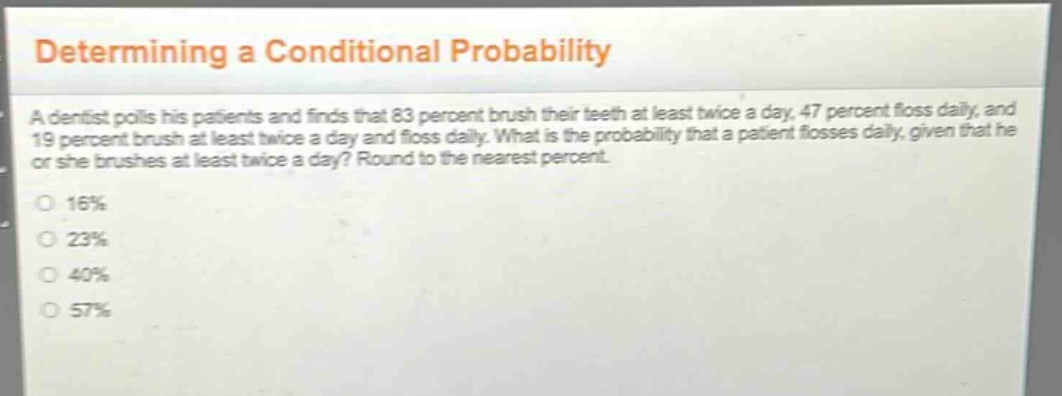 determining a conditional probability\na dentist polls his patients and finds that 83 percent brush their teeth at least twice a day, 47 percent floss daily, and 19 percent brush at least twice a day and floss daily. what is the probability that a patient flosses daily, given that he or she brushes at least twice a day? round to the nearest percent.\n16%\n23%\n40%\n57%