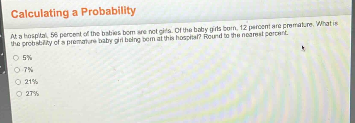 calculating a probability\nat a hospital, 56 percent of the babies born are not girls. of the baby girls born, 12 percent are premature. what is the probability of a premature baby girl being born at this hospital? round to the nearest percent.\n5%\n7%\n21%\n27%