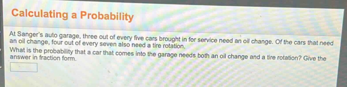 calculating a probability\nat sanger’s auto garage, three out of every five cars brought in for service need an oil change. of the cars that need an oil change, four out of every seven also need a tire rotation.\nwhat is the probability that a car that comes into the garage needs both an oil change and a tire rotation? give the answer in fraction form.