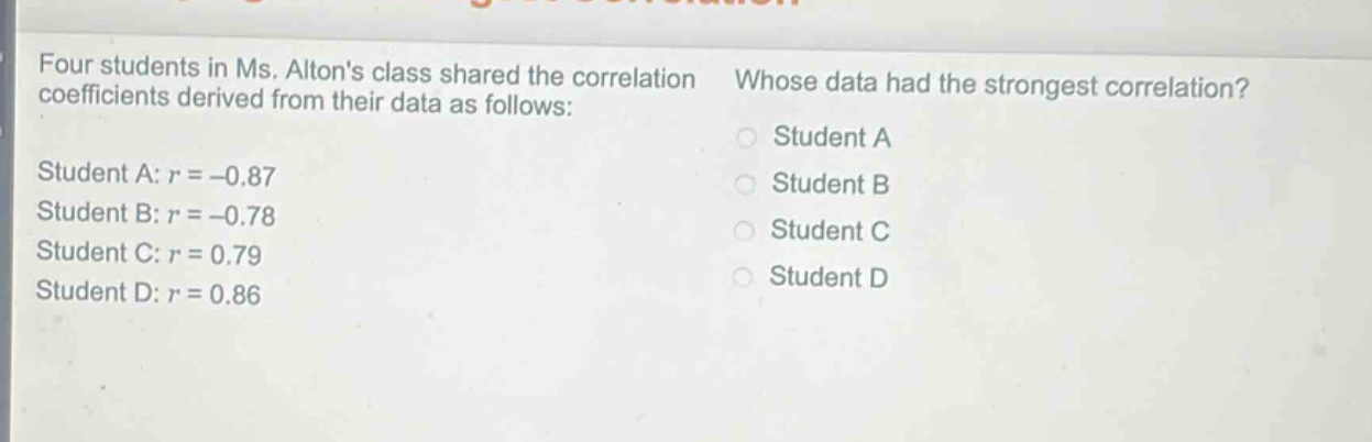four students in ms. altons class shared the correlation coefficients derived from their data as follows: student a: $r = - 0.87$ student b: $r = - 0.78$ student c: $r = 0.79$ student d: $r = 0.86$ whose data had the strongest correlation? student a student b student c student d