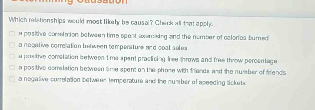 which relationships would most likely be causal? check all that apply. a positive correlation between time spent exercising and the number of calories burned a negative correlation between temperature and coat sales a positive correlation between time spent practicing free throws and free - throw percentage a positive correlation between time spent on the phone with friends and the number of friends a negative correlation between temperature and the number of speeding tickets
