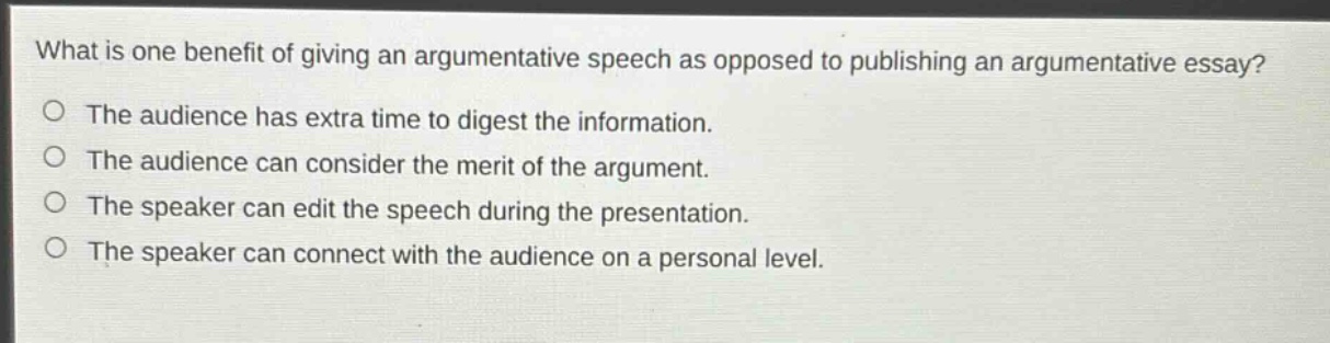 what is one benefit of giving an argumentative speech as opposed to publishing an argumentative essay?\nthe audience has extra time to digest the information.\nthe audience can consider the merit of the argument.\nthe speaker can edit the speech during the presentation.\nthe speaker can connect with the audience on a personal level.