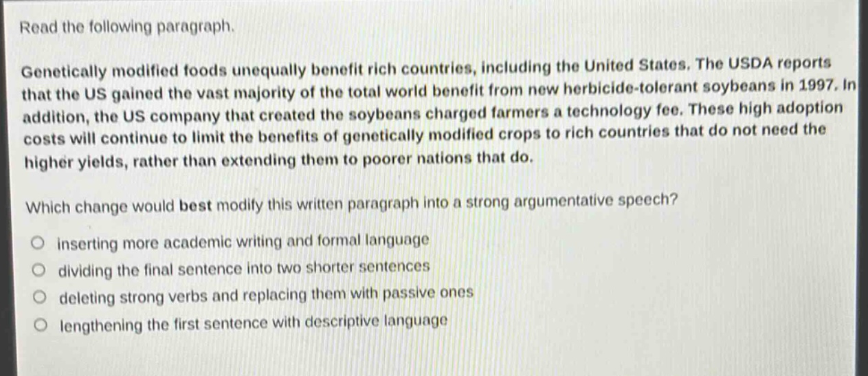 read the following paragraph.\ngenetically modified foods unequally benefit rich countries, including the united states. the usda reports that the us gained the vast majority of the total world benefit from new herbicide - tolerant soybeans in 1997. in addition, the us company that created the soybeans charged farmers a technology fee. these high adoption costs will continue to limit the benefits of genetically modified crops to rich countries that do not need the higher yields, rather than extending them to poorer nations that do.\nwhich change would best modify this written paragraph into a strong argumentative speech?\ninserting more academic writing and formal language\ndividing the final sentence into two shorter sentences\ndeleting strong verbs and replacing them with passive ones\nlengthening the first sentence with descriptive language