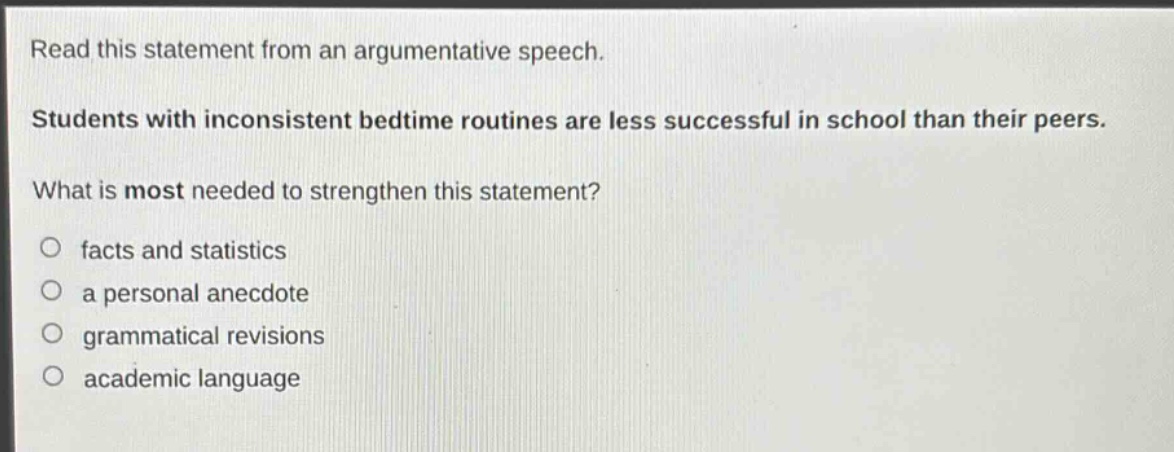 read this statement from an argumentative speech. students with inconsistent bedtime routines are less successful in school than their peers. what is most needed to strengthen this statement?\n○ facts and statistics\n○ a personal anecdote\n○ grammatical revisions\n○ academic language