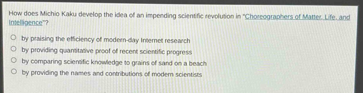 how does michio kaku develop the idea of an impending scientific revolution in \choreographers of matter, life, and intelligence\?\nby praising the efficiency of modern - day internet research\nby providing quantitative proof of recent scientific progress\nby comparing scientific knowledge to grains of sand on a beach\nby providing the names and contributions of modern scientists