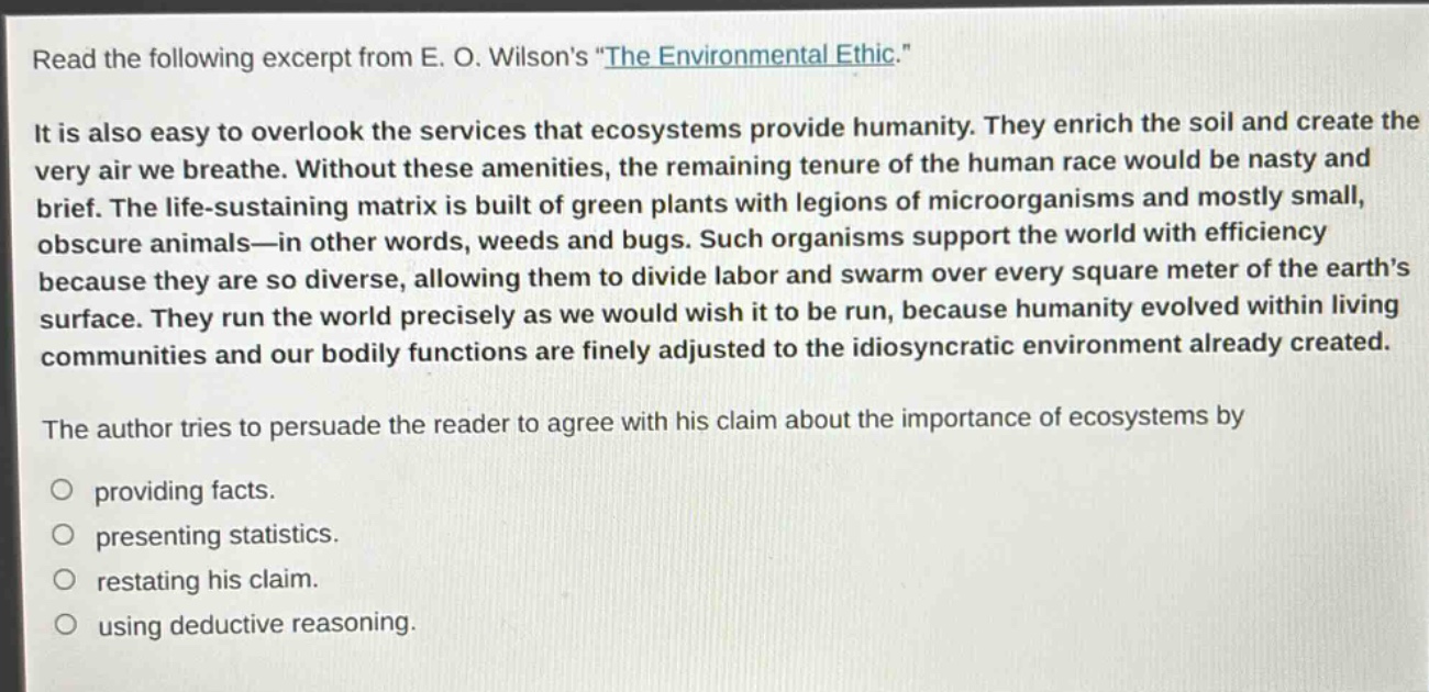 read the following excerpt from e. o. wilsons \the environmental ethic.\\nit is also easy to overlook the services that ecosystems provide humanity. they enrich the soil and create the very air we breathe. without these amenities, the remaining tenure of the human race would be nasty and brief. the life - sustaining matrix is built of green plants with legions of microorganisms and mostly small, obscure animals—in other words, weeds and bugs. such organisms support the world with efficiency because they are so diverse, allowing them to divide labor and swarm over every square meter of the earths surface. they run the world precisely as we would wish it to be run, because humanity evolved within living communities and our bodily functions are finely adjusted to the idiosyncratic environment already created.\nthe author tries to persuade the reader to agree with his claim about the importance of ecosystems by\n○ providing facts.\n○ presenting statistics.\n○ restating his claim.\n○ using deductive reasoning.