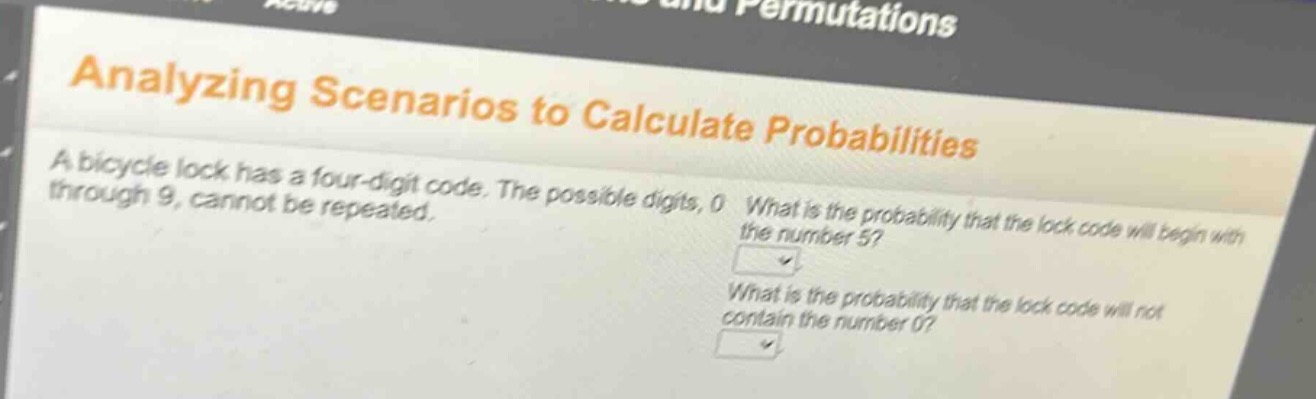 analyzing scenarios to calculate probabilities\na bicycle lock has a four - digit code. the possible digits, 0 through 9, cannot be repeated.\nwhat is the probability that the lock code will begin with the number 5?\nwhat is the probability that the lock code will not contain the number 0?