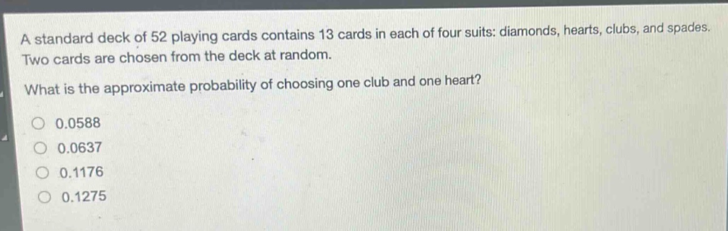 a standard deck of 52 playing cards contains 13 cards in each of four suits: diamonds, hearts, clubs, and spades. two cards are chosen from the deck at random. what is the approximate probability of choosing one club and one heart?\n0.0588\n0.0637\n0.1176\n0.1275