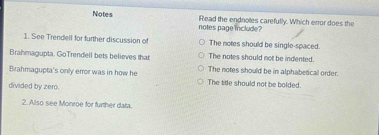 notes\n1. see trendell for further discussion of brahmagupta. gotrendell bets believes that brahmagupta’s only error was in how he divided by zero.\n2. also see monroe for further data.\nread the endnotes carefully. which error does the notes page include?\nthe notes should be single - spaced.\nthe notes should not be indented.\nthe notes should be in alphabetical order.\nthe title should not be bolded.