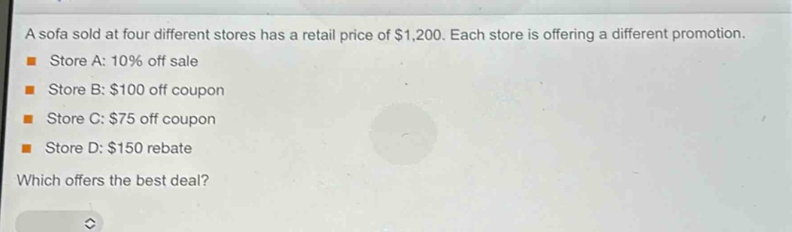 a sofa sold at four different stores has a retail price of $1,200. each store is offering a different promotion.\nstore a: 10% off sale\nstore b: $100 off coupon\nstore c: $75 off coupon\nstore d: $150 rebate\nwhich offers the best deal?