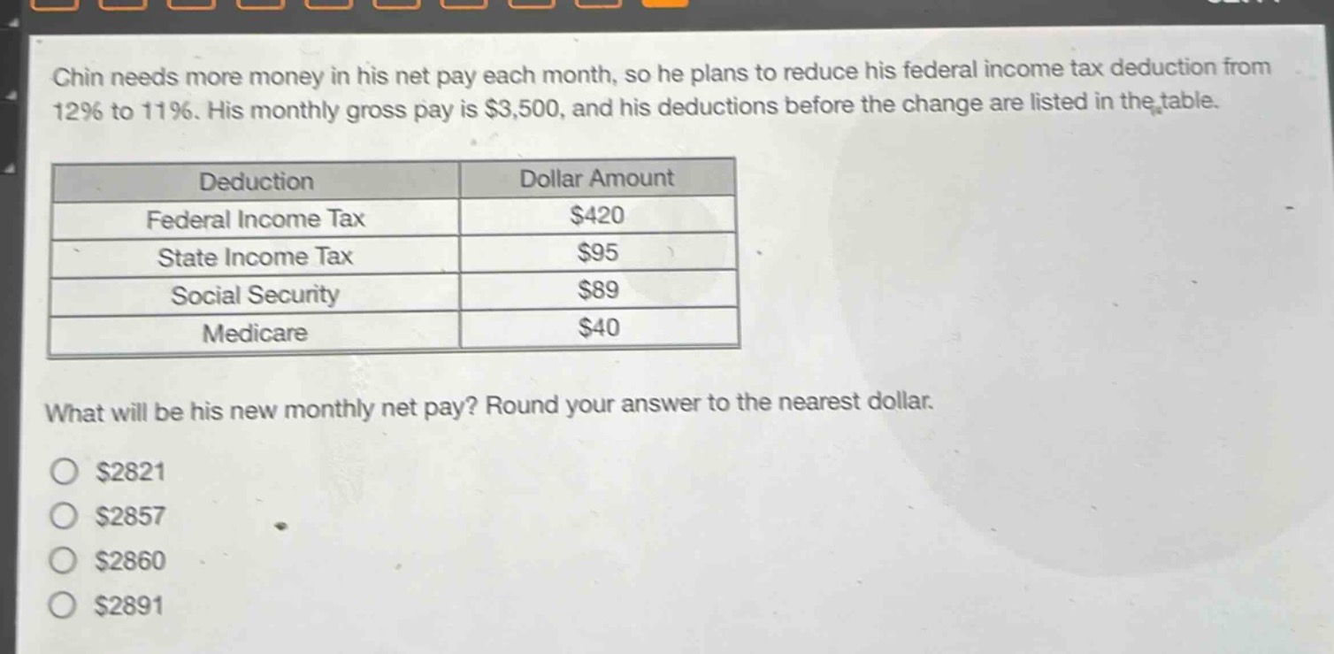 chin needs more money in his net pay each month, so he plans to reduce his federal income tax deduction from 12% to 11%. his monthly gross pay is $3,500, and his deductions before the change are listed in the table.\n\n| deduction | dollar amount |\n|--|--| \n| federal income tax | $420 |\n| state income tax | $95 |\n| social security | $89 |\n| medicare | $40 |\n\nwhat will be his new monthly net pay? round your answer to the nearest dollar.\n\n$2821\n$2857\n$2860\n$2891