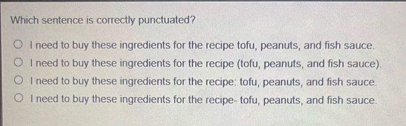 which sentence is correctly punctuated?\ni need to buy these ingredients for the recipe tofu, peanuts, and fish sauce.\ni need to buy these ingredients for the recipe (tofu, peanuts, and fish sauce).\ni need to buy these ingredients for the recipe: tofu, peanuts, and fish sauce.\ni need to buy these ingredients for the recipe- tofu, peanuts, and fish sauce.