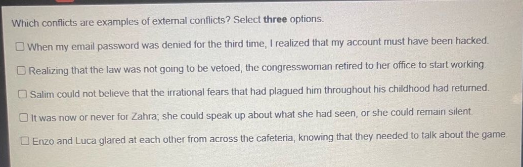 which conflicts are examples of external conflicts? select three options.\n□when my email password was denied for the third time, i realized that my account must have been hacked.\n□realizing that the law was not going to be vetoed, the congresswoman retired to her office to start working.\n□salim could not believe that the irrational fears that had plagued him throughout his childhood had returned.\n□it was now or never for zahra; she could speak up about what she had seen, or she could remain silent.\n□enzo and luca glared at each other from across the cafeteria, knowing that they needed to talk about the game.