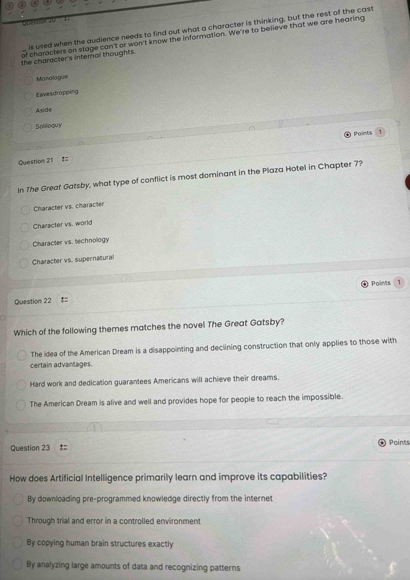 question 20\nis used when the audience needs to find out what a character is thinking, but the rest of the cast of characters on stage cant or wont know the information. were to believe that we are hearing the characters internal thoughts.\nmonologue\neavesdropping\naside\nsoliloquy\npoints 1\nquestion 21\nin the great gatsby, what type of conflict is most dominant in the plaza hotel in chapter 7?\ncharacter vs. character\ncharacter vs. world\ncharacter vs. technology\ncharacter vs. supernatural\npoints 1\nquestion 22\nwhich of the following themes matches the novel the great gatsby?\nthe idea of the american dream is a disappointing and declining construction that only applies to those with certain advantages.\nhard work and dedication guarantees americans will achieve their dreams.\nthe american dream is alive and well and provides hope for people to reach the impossible.\npoints\nquestion 23\nhow does artificial intelligence primarily learn and improve its capabilities?\nby downloading pre - programmed knowledge directly from the internet\nthrough trial and error in a controlled environment\nby copying human brain structures exactly\nby analyzing large amounts of data and recognizing patterns