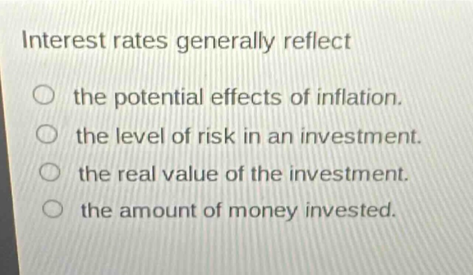 interest rates generally reflect\n○ the potential effects of inflation.\n○ the level of risk in an investment.\n○ the real value of the investment.\n○ the amount of money invested.