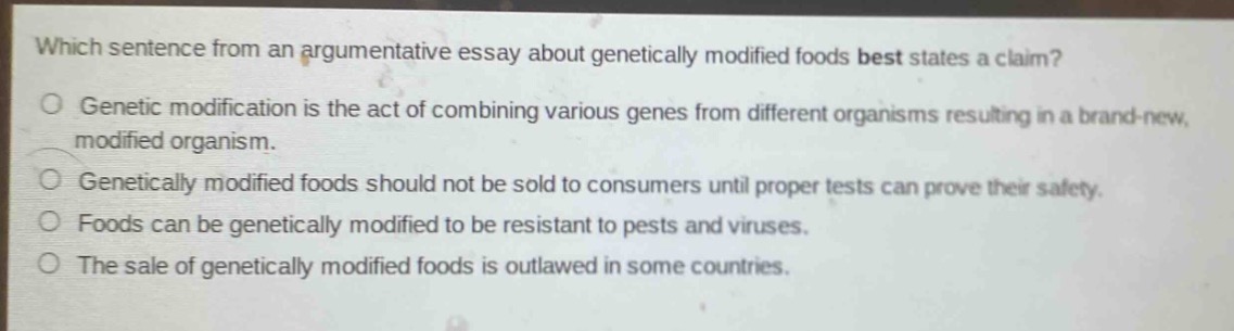 which sentence from an argumentative essay about genetically modified foods best states a claim?\ngenetic modification is the act of combining various genes from different organisms resulting in a brand - new, modified organism.\ngenetically modified foods should not be sold to consumers until proper tests can prove their safety.\nfoods can be genetically modified to be resistant to pests and viruses.\nthe sale of genetically modified foods is outlawed in some countries.