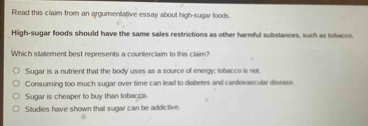 read this claim from an argumentative essay about high - sugar foods. high - sugar foods should have the same sales restrictions as other harmful substances, such as tobacco. which statement best represents a counterclaim to this claim? sugar is a nutrient that the body uses as a source of energy; tobacco is not. consuming too much sugar over time can lead to diabetes and cardiovascular disease. sugar is cheaper to buy than tobacco. studies have shown that sugar can be addictive.
