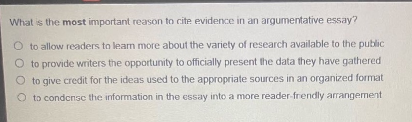 what is the most important reason to cite evidence in an argumentative essay?\no to allow readers to learn more about the variety of research available to the public\no to provide writers the opportunity to officially present the data they have gathered\no to give credit for the ideas used to the appropriate sources in an organized format\no to condense the information in the essay into a more reader - friendly arrangement