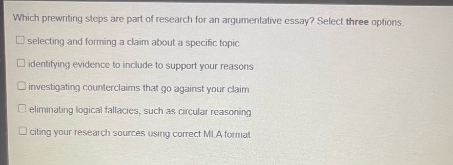 which prewriting steps are part of research for an argumentative essay? select three options.\nselecting and forming a claim about a specific topic\nidentifying evidence to include to support your reasons\ninvestigating counterclaims that go against your claim\neliminating logical fallacies, such as circular reasoning\nciting your research sources using correct mla format