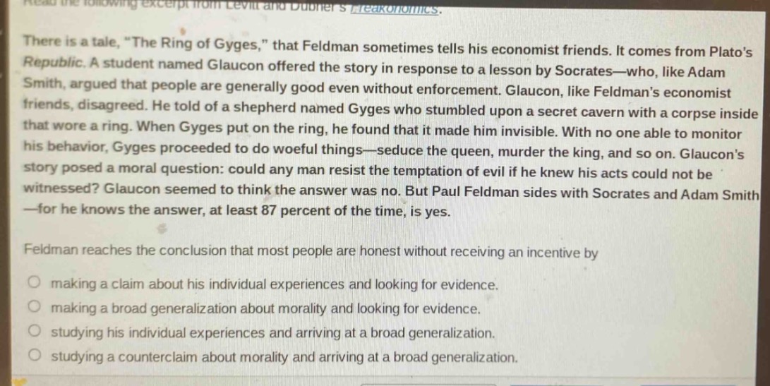 read the following excerpt from levitt and dubners freakonomics. there is a tale, \the ring of gyges,\ that feldman sometimes tells his economist friends. it comes from platos republic. a student named glaucon offered the story in response to a lesson by socrates—who, like adam smith, argued that people are generally good even without enforcement. glaucon, like feldmans economist friends, disagreed. he told of a shepherd named gyges who stumbled upon a secret cavern with a corpse inside that wore a ring. when gyges put on the ring, he found that it made him invisible. with no one able to monitor his behavior, gyges proceeded to do woeful things—seduce the queen, murder the king, and so on. glaucons story posed a moral question: could any man resist the temptation of evil if he knew his acts could not be witnessed? glaucon seemed to think the answer was no. but paul feldman sides with socrates and adam smith—for he knows the answer, at least 87 percent of the time, is yes. feldman reaches the conclusion that most people are honest without receiving an incentive by making a claim about his individual experiences and looking for evidence. making a broad generalization about morality and looking for evidence. studying his individual experiences and arriving at a broad generalization. studying a counter - claim about morality and arriving at a broad generalization.