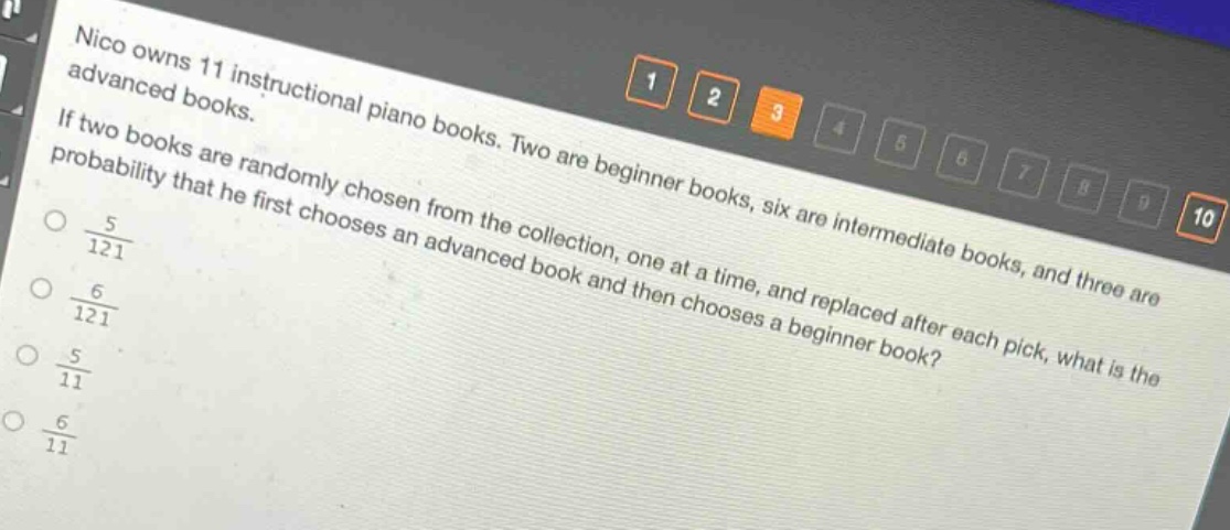 nico owns 11 instructional piano books. two are beginner books, six are intermediate books, and three are advanced books. if two books are randomly chosen from the collection, one at a time, and replaced after each pick, what is the probability that he first chooses an advanced book and then chooses a beginner book?\n$\frac{5}{121}$\n$\frac{6}{121}$\n$\frac{5}{11}$\n$\frac{6}{11}$