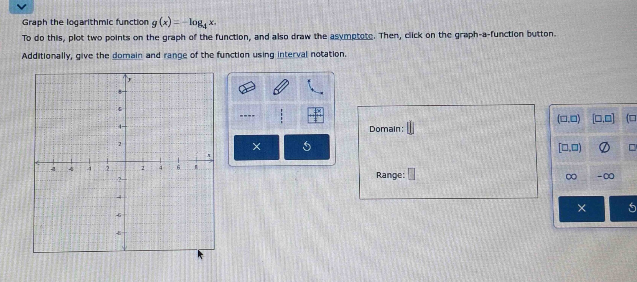 graph the logarithmic function $g(x)=-log_4 x$. to do this, plot two points on the graph of the function, and also draw the asymptote. then, click on the graph - a - function button. additionally, give the domain and range of the function using interval notation.
