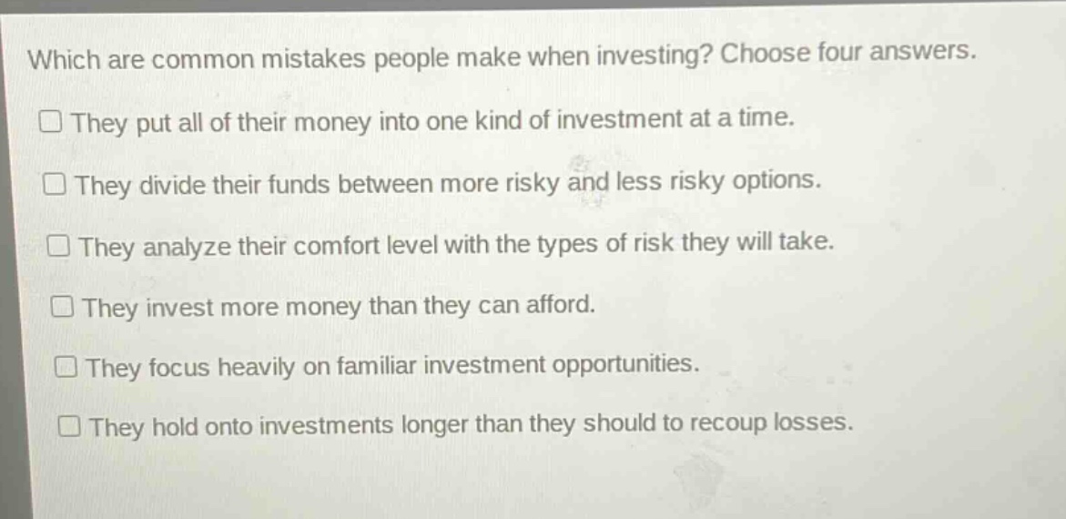 which are common mistakes people make when investing? choose four answers.\n□ they put all of their money into one kind of investment at a time.\n□ they divide their funds between more risky and less risky options.\n□ they analyze their comfort level with the types of risk they will take.\n□ they invest more money than they can afford.\n□ they focus heavily on familiar investment opportunities.\n□ they hold onto investments longer than they should to recoup losses.