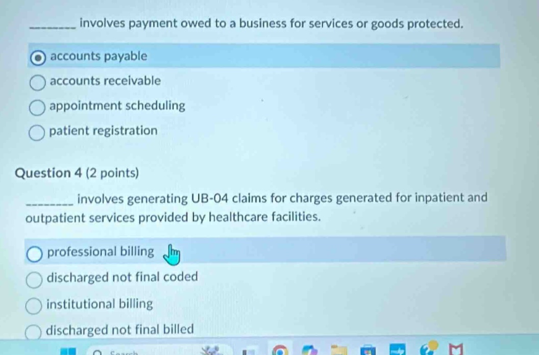 ______ involves payment owed to a business for services or goods protected.\naccounts payable\naccounts receivable\nappointment scheduling\npatient registration\nquestion 4 (2 points)\n______ involves generating ub - 04 claims for charges generated for inpatient and outpatient services provided by healthcare facilities.\nprofessional billing\ndischarged not final coded\ninstitutional billing\ndischarged not final billed