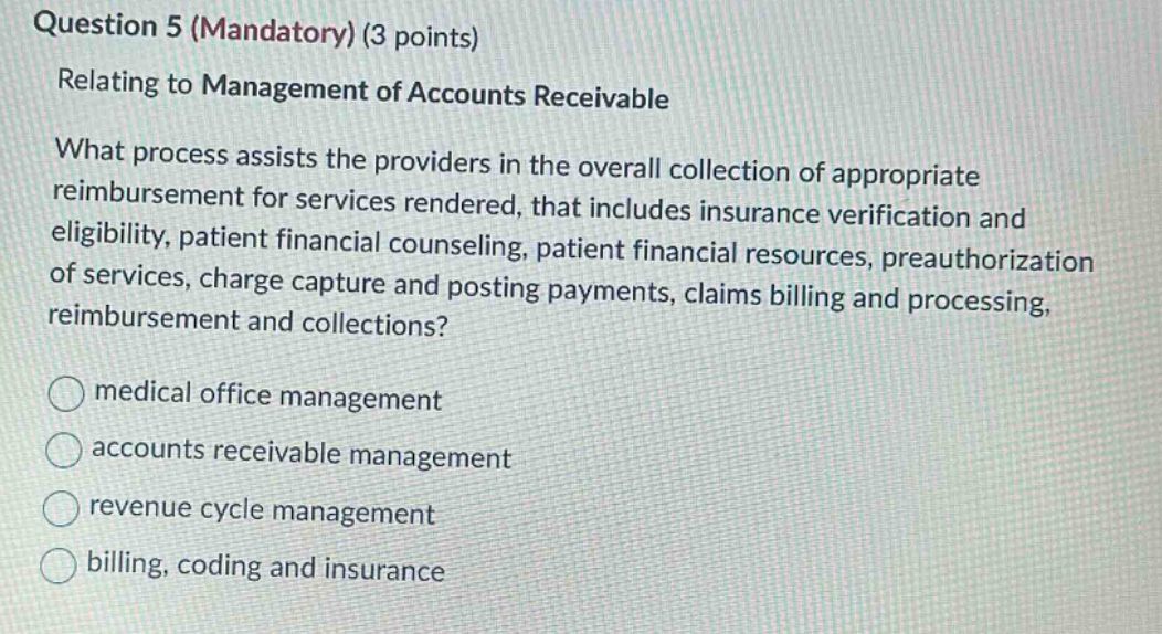 question 5 (mandatory) (3 points)\nrelating to management of accounts receivable\nwhat process assists the providers in the overall collection of appropriate reimbursement for services rendered, that includes insurance verification and eligibility, patient financial counseling, patient financial resources, preauthorization of services, charge capture and posting payments, claims billing and processing, reimbursement and collections?\nmedical office management\naccounts receivable management\nrevenue cycle management\nbilling, coding and insurance