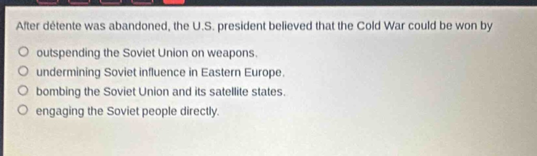 after détente was abandoned, the u.s. president believed that the cold war could be won by\n○ outspending the soviet union on weapons.\n○ undermining soviet influence in eastern europe.\n○ bombing the soviet union and its satellite states.\n○ engaging the soviet people directly.