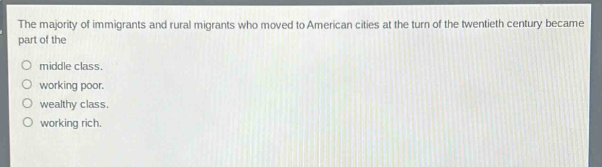 the majority of immigrants and rural migrants who moved to american cities at the turn of the twentieth century became part of the\n○ middle class.\n○ working poor.\n○ wealthy class.\n○ working rich.